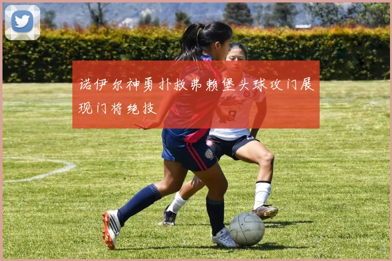 诺伊尔神勇扑救弗赖堡头球攻门展现门将绝技