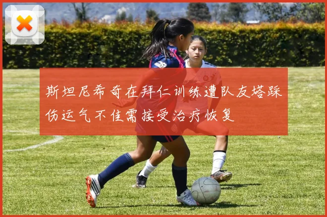 斯坦尼希奇在拜仁训练遭队友塔踩伤运气不佳需接受治疗恢复