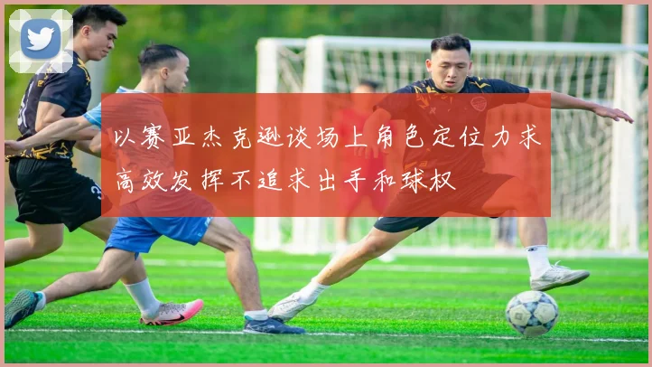 以赛亚杰克逊谈场上角色定位力求高效发挥不追求出手和球权