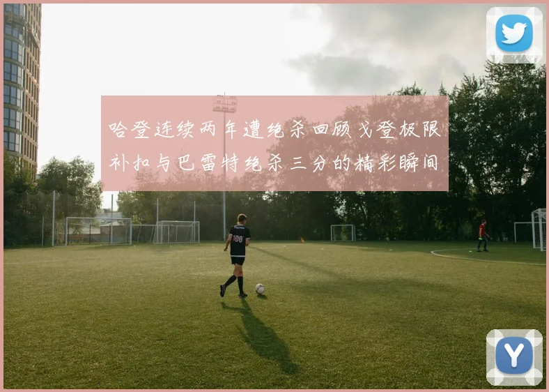 哈登连续两年遭绝杀回顾戈登极限补扣与巴雷特绝杀三分的精彩瞬间