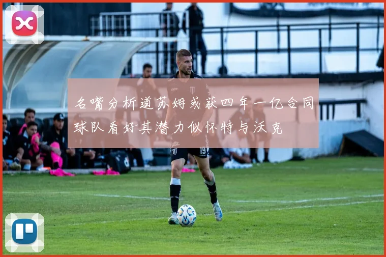 名嘴分析道苏姆或获四年一亿合同球队看好其潜力似怀特与沃克