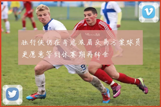 独行侠仍在考虑浓眉交易方案球员更愿意等到休赛期再转会