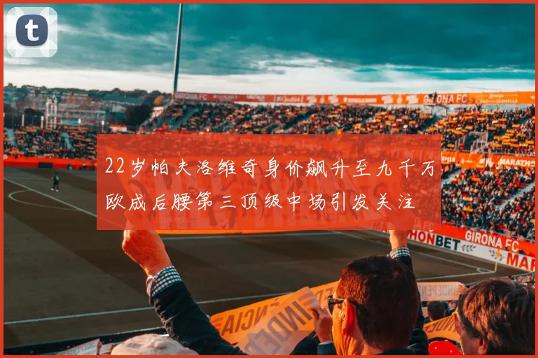 22岁帕夫洛维奇身价飙升至九千万欧成后腰第三顶级中场引发关注