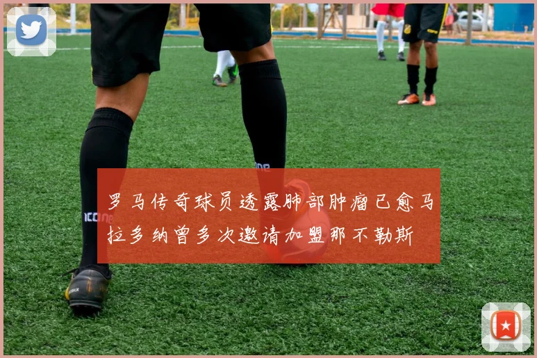 罗马传奇球员透露肺部肿瘤已愈马拉多纳曾多次邀请加盟那不勒斯