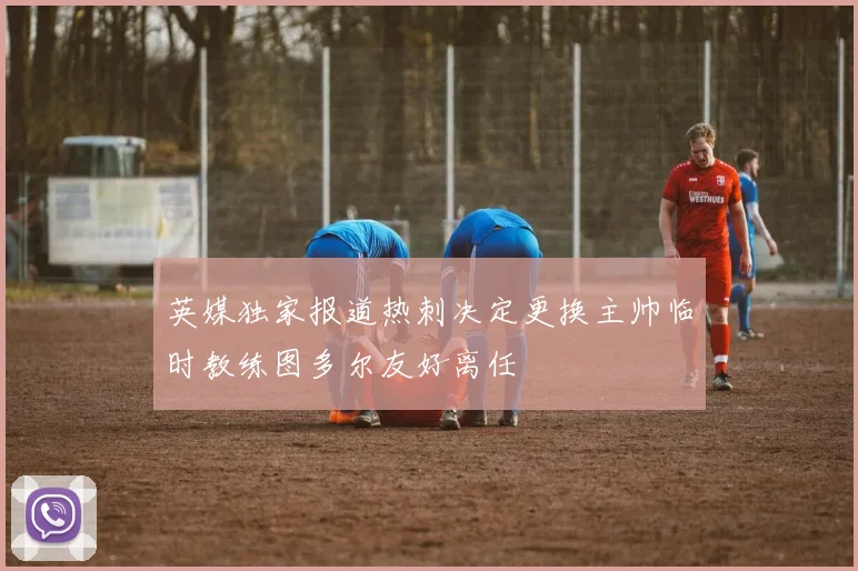 英媒独家报道热刺决定更换主帅临时教练图多尔友好离任