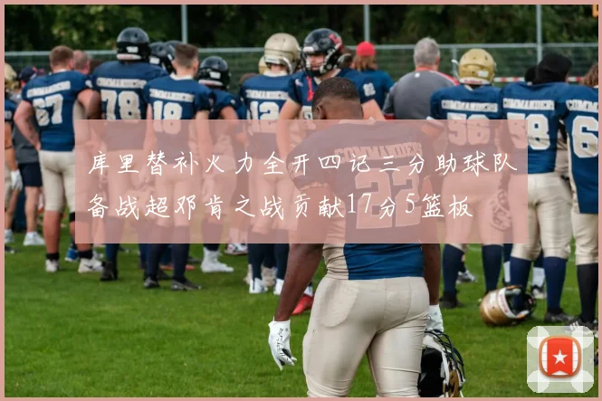 库里替补火力全开四记三分助球队备战超邓肯之战贡献17分5篮板