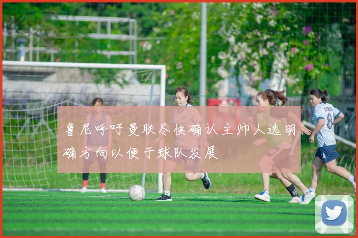 鲁尼呼吁曼联尽快确认主帅人选明确方向以便于球队发展