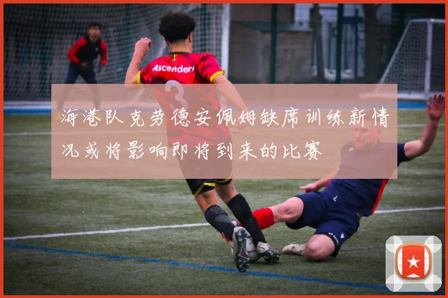 海港队克劳德安佩姆缺席训练新情况或将影响即将到来的比赛