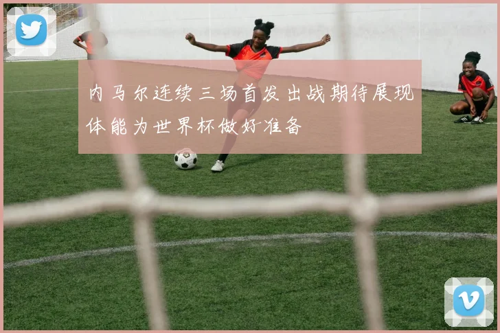 内马尔连续三场首发出战期待展现体能为世界杯做好准备
