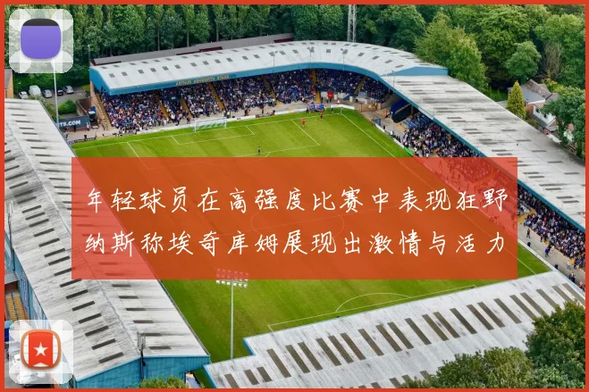 年轻球员在高强度比赛中表现狂野纳斯称埃奇库姆展现出激情与活力