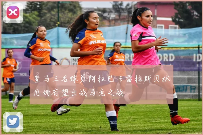 皇马三名球员阿拉巴卡雷拉斯贝林厄姆有望出战马竞之战