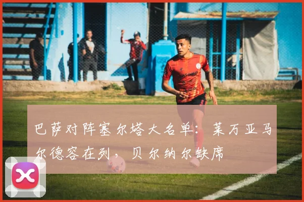 巴萨对阵塞尔塔大名单：莱万亚马尔德容在列，贝尔纳尔缺席