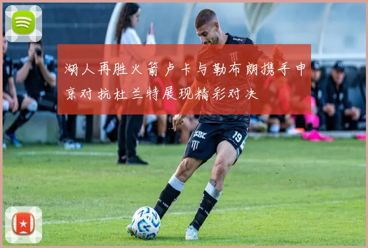 湖人再胜火箭卢卡与勒布朗携手申京对抗杜兰特展现精彩对决