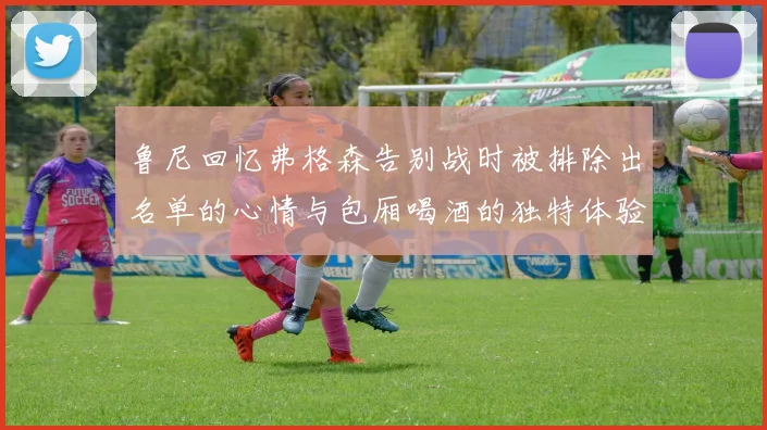 鲁尼回忆弗格森告别战时被排除出名单的心情与包厢喝酒的独特体验