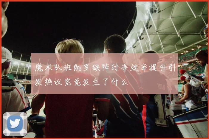 魔术队班凯罗缺阵时净效率提升引发热议究竟发生了什么