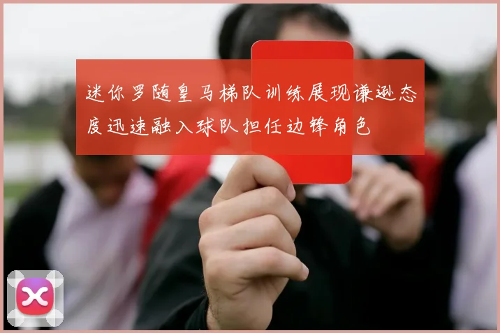 迷你罗随皇马梯队训练展现谦逊态度迅速融入球队担任边锋角色
