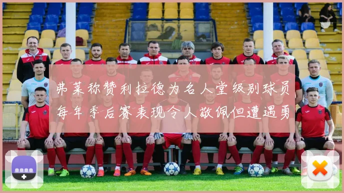 弗莱称赞利拉德为名人堂级别球员每年季后赛表现令人敬佩但遭遇勇士阻碍