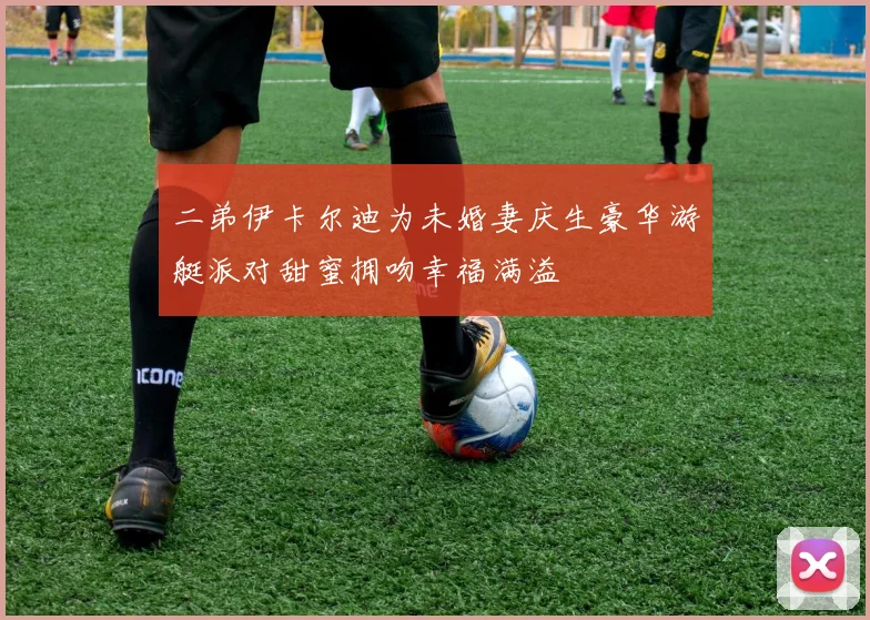 二弟伊卡尔迪为未婚妻庆生豪华游艇派对甜蜜拥吻幸福满溢