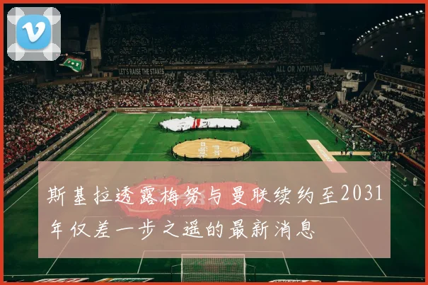斯基拉透露梅努与曼联续约至2031年仅差一步之遥的最新消息